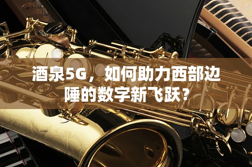 酒泉5G，如何助力西部边陲的数字新飞跃？