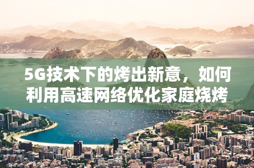 5G技术下的烤出新意，如何利用高速网络优化家庭烧烤体验？