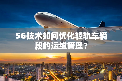 5G技术如何优化轻轨车辆段的运维管理？