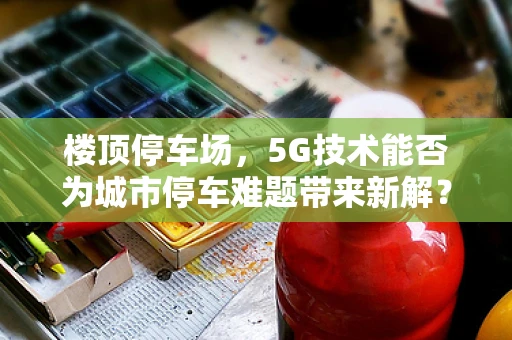 楼顶停车场，5G技术能否为城市停车难题带来新解？