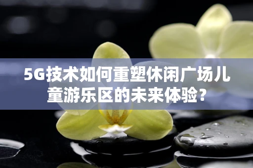 5G技术如何重塑休闲广场儿童游乐区的未来体验？