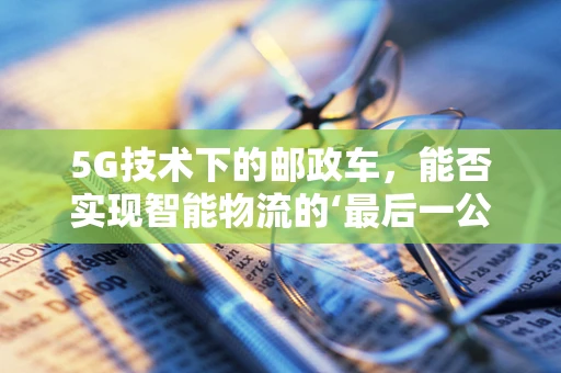 5G技术下的邮政车，能否实现智能物流的‘最后一公里’？