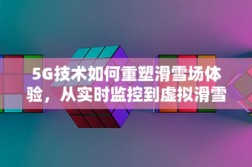 5G技术如何重塑滑雪场体验，从实时监控到虚拟滑雪的飞跃？