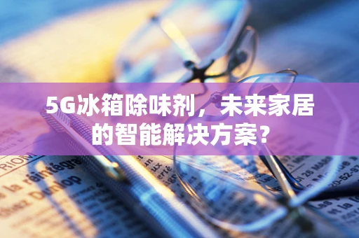 5G冰箱除味剂，未来家居的智能解决方案？