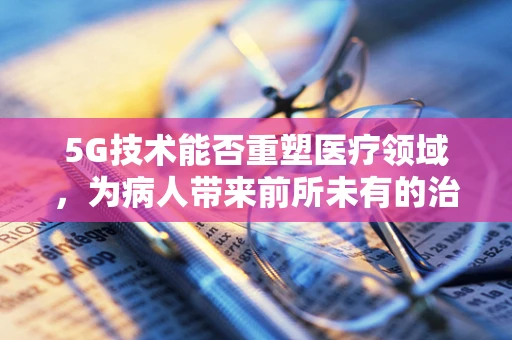 5G技术能否重塑医疗领域，为病人带来前所未有的治疗体验？
