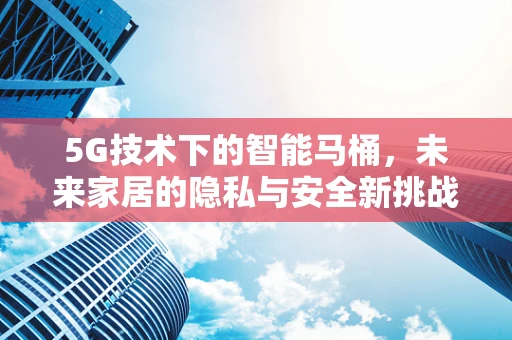 5G技术下的智能马桶，未来家居的隐私与安全新挑战？