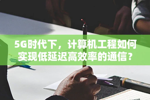 5G时代下，计算机工程如何实现低延迟高效率的通信？
