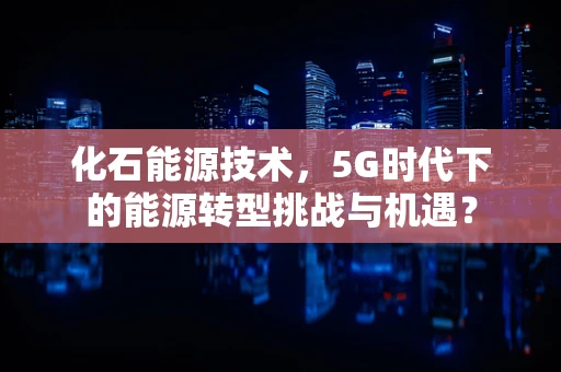 化石能源技术，5G时代下的能源转型挑战与机遇？