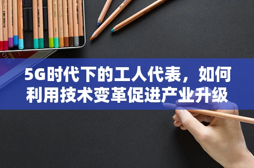5G时代下的工人代表，如何利用技术变革促进产业升级与工人权益？