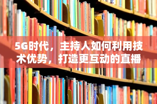 5G时代，主持人如何利用技术优势，打造更互动的直播体验？