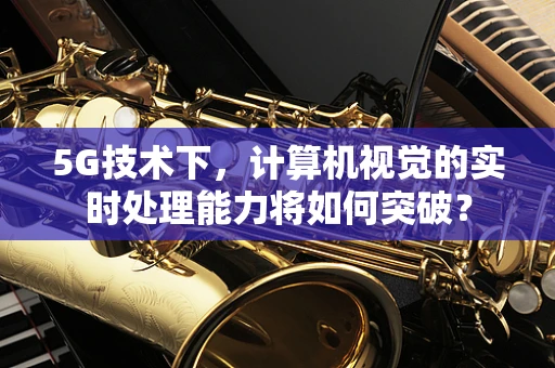 5G技术下，计算机视觉的实时处理能力将如何突破？