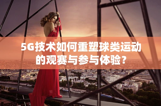 5G技术如何重塑球类运动的观赛与参与体验？