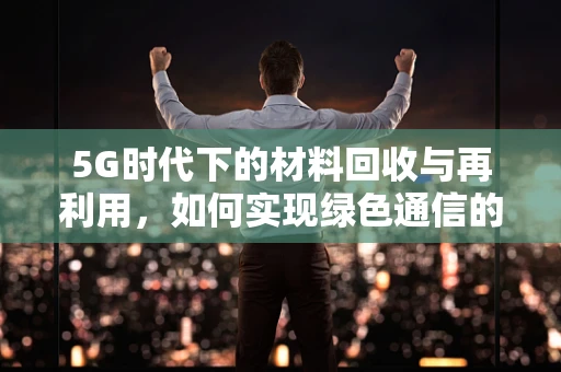 5G时代下的材料回收与再利用，如何实现绿色通信的闭环？
