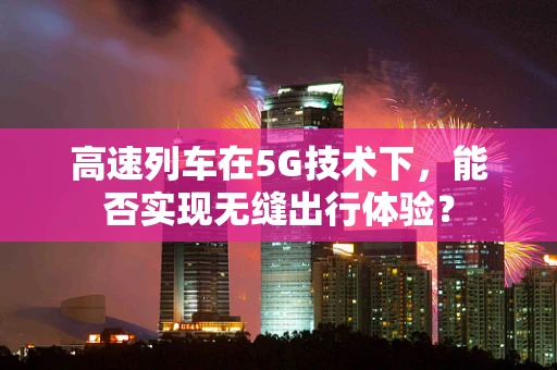高速列车在5G技术下，能否实现无缝出行体验？