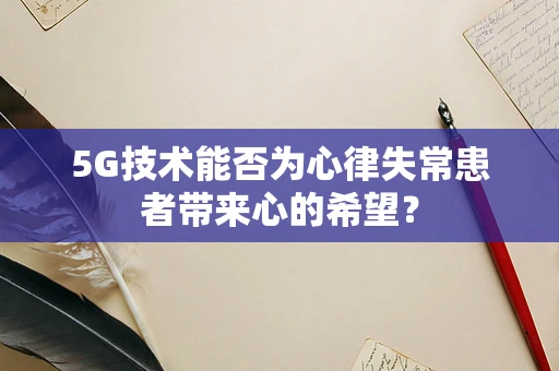 5G技术能否为心律失常患者带来心的希望？