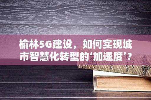 榆林5G建设，如何实现城市智慧化转型的‘加速度’？