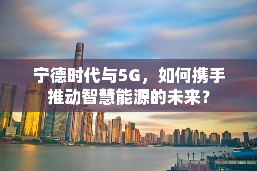 宁德时代与5G，如何携手推动智慧能源的未来？