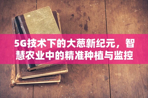5G技术下的大葱新纪元，智慧农业中的精准种植与监控