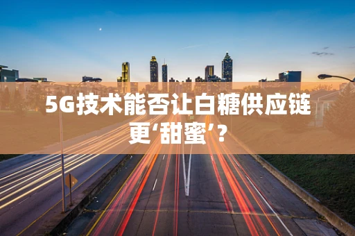 5G技术能否让白糖供应链更‘甜蜜’？