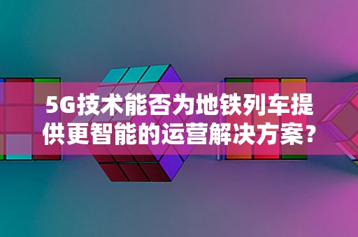 5G技术能否为地铁列车提供更智能的运营解决方案？