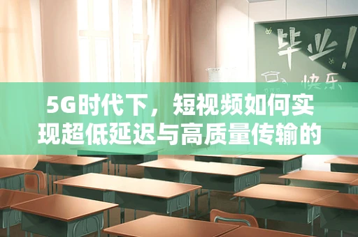 5G时代下，短视频如何实现超低延迟与高质量传输的平衡？