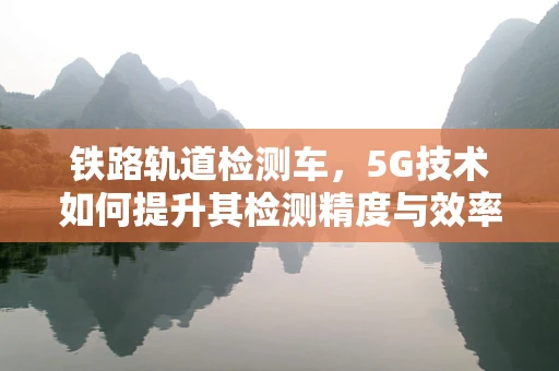 铁路轨道检测车，5G技术如何提升其检测精度与效率？
