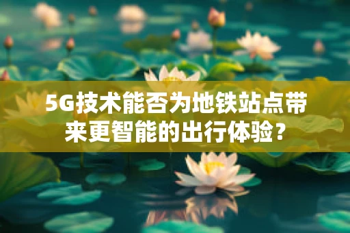 5G技术能否为地铁站点带来更智能的出行体验？