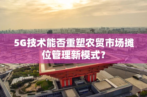 5G技术能否重塑农贸市场摊位管理新模式？