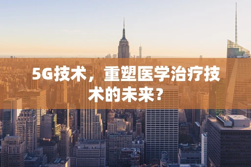 5G技术，重塑医学治疗技术的未来？