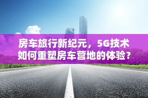 房车旅行新纪元，5G技术如何重塑房车营地的体验？