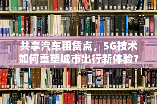 共享汽车租赁点，5G技术如何重塑城市出行新体验？
