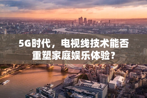 5G时代，电视线技术能否重塑家庭娱乐体验？