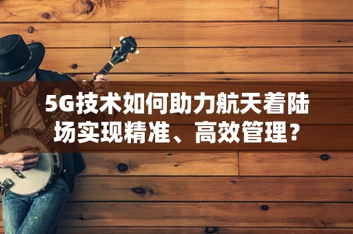 5G技术如何助力航天着陆场实现精准、高效管理？