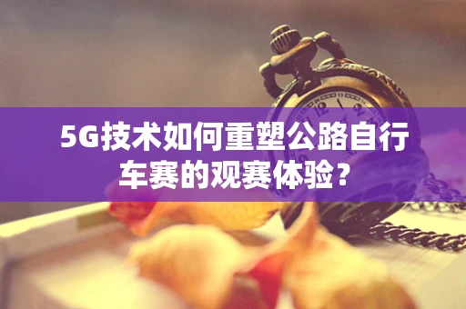 5G技术如何重塑公路自行车赛的观赛体验？
