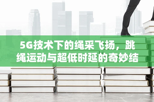 5G技术下的绳采飞扬，跳绳运动与超低时延的奇妙结合