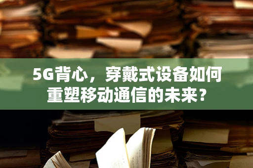 5G背心，穿戴式设备如何重塑移动通信的未来？