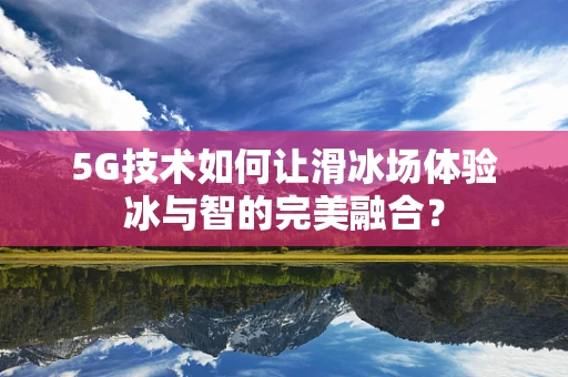 5G技术如何让滑冰场体验冰与智的完美融合？