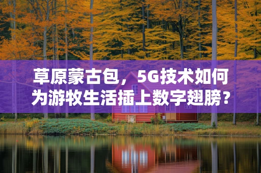 草原蒙古包，5G技术如何为游牧生活插上数字翅膀？