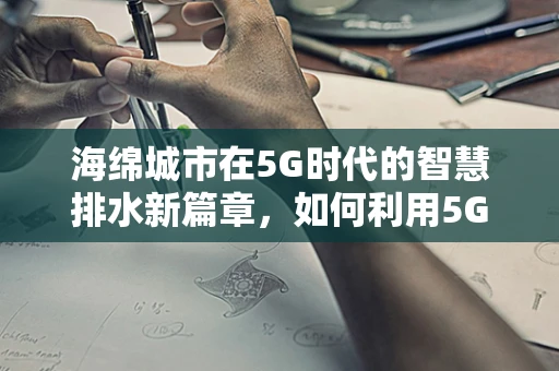 海绵城市在5G时代的智慧排水新篇章，如何利用5G技术提升海绵城市的智能监测与响应能力？