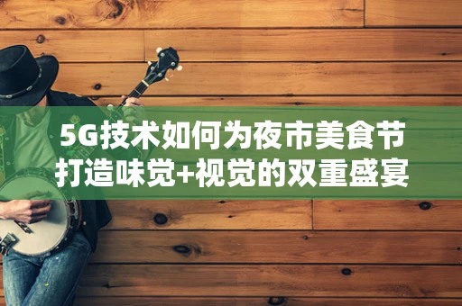5G技术如何为夜市美食节打造味觉+视觉的双重盛宴？