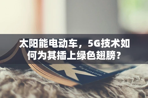 太阳能电动车，5G技术如何为其插上绿色翅膀？