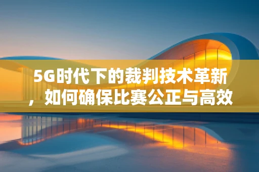 5G时代下的裁判技术革新，如何确保比赛公正与高效？