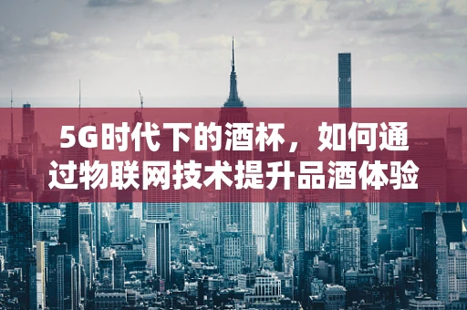 5G时代下的酒杯，如何通过物联网技术提升品酒体验？