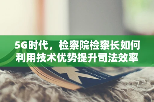 5G时代，检察院检察长如何利用技术优势提升司法效率与透明度？