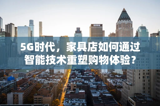 5G时代，家具店如何通过智能技术重塑购物体验？