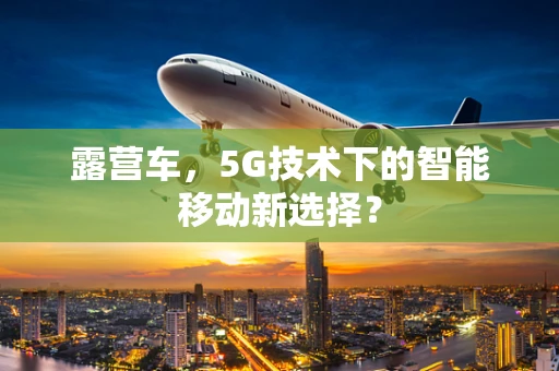 露营车，5G技术下的智能移动新选择？