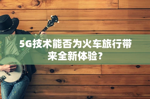 5G技术能否为火车旅行带来全新体验？