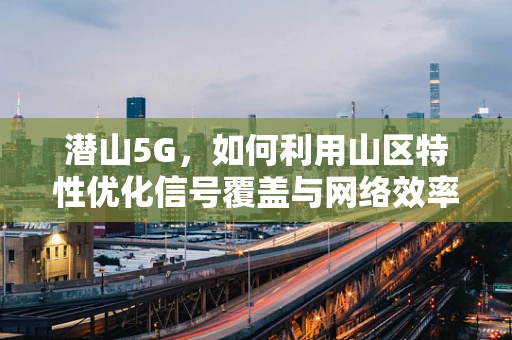 潜山5G，如何利用山区特性优化信号覆盖与网络效率？