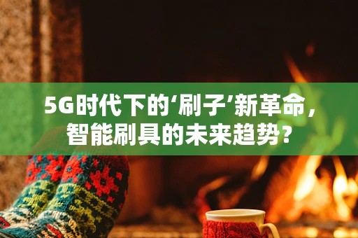 5G时代下的‘刷子’新革命，智能刷具的未来趋势？