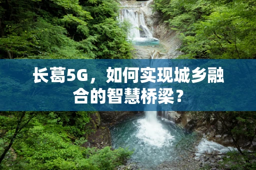 长葛5G，如何实现城乡融合的智慧桥梁？